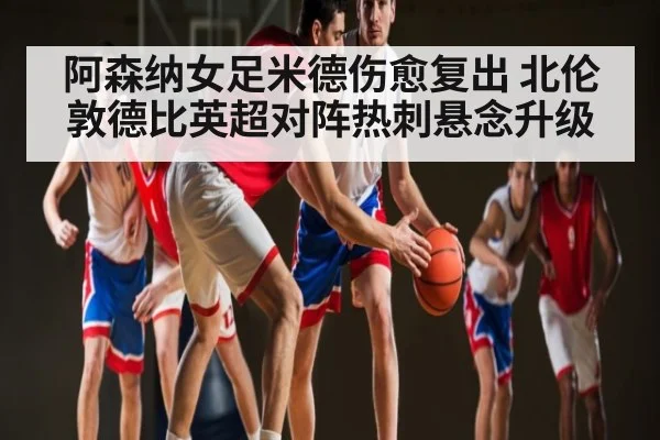 阿森纳女足米德伤愈复出 北伦敦德比英超对阵热刺悬念升级（kaiyun）